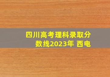 四川高考理科录取分数线2023年 西电